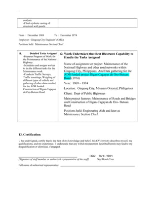 -
analysis.
-Checks jobsite casting of
structural wall panels
From : December 1969 To : December 1974
Employer: Gingoog City Engineer’s Office
Positions held: Maintenance Section Chief
11. Detailed Tasks Assigned
-Prepares Program of Work for
the Maintenance of the National
Highway.
-Schedules and assigns worker
to do the different tasks for the
Maintenance work.
-Conducts Traffic Surveys,
Traffic countings, Weighing of
different types of vehicle and
gathering of other datas needed
for the ADB funded
Construction of Iligan-Cagayan
de Oro-Butuan Road.
12. Work Undertaken that Best Illustrates Capability to
Handle the Tasks Assigned
Name of assignment or project: Maintenance of the
National Highway and other road networks within
Gingoog City, Philippines; And Data gathering for the
ADB funded project Iligan-Cagayan de Oro-Butuan
Road (1974)
Year: 1969 – 1974
Location: Gingoog City, Misamis Oriental, Philippines
Client: Dept of Public Highways
Main project features: Maintenance of Roads and Bridges
and Construction of Iligan-Cagayan de Oro- Butuan
Road
Positions held: Engineering Aide and later as
Maintenance Section Chief.
13. Certification:
I, the undersigned, certify that to the best of my knowledge and belief, this CV correctly describes myself, my
qualifications, and my experience. I understand that any wilful misstatement described herein may lead to my
disqualification or dismissal, if engaged.
Date: 26/11/2015
[Signature of staff member or authorized representative of the staff] Day/Month/Year
Full name of authorized representative:
 