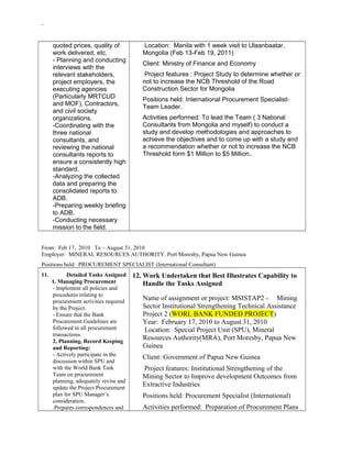 -
quoted prices, quality of
work delivered, etc.
- Planning and conducting
interviews with the
relevant stakeholders,
project employers, the
executing agencies
(Particularly MRTCUD
and MOF), Contractors,
and civil society
organizations.
-Coordinating with the
three national
consultants, and
reviewing the national
consultants reports to
ensure a consistently high
standard.
-Analyzing the collected
data and preparing the
consolidated reports to
ADB.
-Preparing weekly briefing
to ADB.
-Conducting necessary
mission to the field.
Location: Manila with 1 week visit to Ulaanbaatar,
Mongolia (Feb 13-Feb 19, 2011)
Client: Ministry of Finance and Economy
Project features : Project Study to determine whether or
not to increase the NCB Threshold of the Road
Construction Sector for Mongolia
Positions held: International Procurement Specialist-
Team Leader.
Activities performed: To lead the Team ( 3 National
Consultants from Mongolia and myself) to conduct a
study and develop methodologies and approaches to
achieve the objectives and to come up with a study and
a recommendation whether or not to increase the NCB
Threshold form $1 Million to $5 Million..
From: Feb 17, 2010 To – August 31, 2010
Employer: MINERAL RESOURCES AUTHORITY. Port Moresby, Papua New Guinea
Positions held: PROCUREMENT SPECIALIST (International Consultant)
11. Detailed Tasks Assigned
1. Managing Procurement
- Implement all policies and
procedures relating to
procurement activities required
by the Project.
- Ensure that the Bank
Procurement Guidelines are
followed in all procurement
transactions.
2, Planning, Record Keeping
and Reporting:
- Actively participate in the
discussion within SPU and
with the World Bank Task
Team on procurement
planning, adequately revise and
update the Project Procurement
plan for SPU Manager’s
consideration.
.Prepares correspondences and
12. Work Undertaken that Best Illustrates Capability to
Handle the Tasks Assigned
Name of assignment or project: MSISTAP2 - Mining
Sector Institutional Strengthening Technical Assistance
Project 2 (WORL BANK FUNDED PROJECT)
Year: February 17, 2010 to August 31, 2010
Location: Special Project Unit (SPU), Mineral
Resources Authority(MRA), Port Moresby, Papua New
Guinea
Client: Government of Papua New Guinea
Project features: Institutional Strengthening of the
Mining Sector to Improve development Outcomes from
Extractive Industries
Positions held: Procurement Specialist (International)
Activities performed: Preparation of Procurement Plans
 