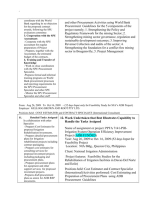 -
coordinate with the World
Bank regarding its no objection
for the proposed contract
awards, following the SPU
evaluation committee
3. Cooperation with the SPU
Accountant:
- Cooperate with the SPU
accountant for regular
preparation of Project
- Prepares, together with the
Accountant, the estimated
budget of the contracts.
4. Training and Transfer of
Knowledge
- Work in close coordination
with the SPU Procurement
Specialist.
-Prepares formal and informal
training programs on World
Bank procurement processes
and reporting requirements for
the SPU Procurement
Specialist and other SPU
- Mentor the SPU Procurement
Specialist and other staff
and other Procurement Activities using World Bank
Procurement Guidelines for the 5 components of the
project namely; 1. Strengthening the Policy and
Regulatory Framework for the mining Sector; 2.
Strengthening mining sector governance, regulation and
sustainable development outcomes; 3. Improving
Revenue Collection and audits of the sector; 4.
Strengthening the foundation for a conflict free mining
sector in Bougainville; 5. Project Management
From: Aug 26, 2009 To Oct 16, 2009 – (52 days Input only for Feasibility Study for NIA’s ADB Project)
Employer: KELLOGG BROWN AND ROOT PTY LTD.
Positions held: COST ESTIMATOR and CONTRACT SPECIALIST (International Consultant)
11. Detailed Tasks Assigned
In collaboration with other
Specialist
- Prepares Cost Estimates for
proposed Irrigation
Rehabilitation Investments.
- Prepares detailed procurement
plans for Irrigation
rehabilitation projects including
contract packaging.
- Prepares cost estimates for
consulting services for
proposed investment projects
including packaging and
procurement plans.
- Prepares procurement plans
for equipment and other
support services for proposed
investment projects.
-Prepares draft procurement
plans as annex for ADB RRP
documents.
12. Work Undertaken that Best Illustrates Capability to
Handle the Tasks Assigned
Name of assignment or project: PPTA 7141-PHI-
Irrigation System Operation Efficiency Improvement
Project (ADB FUNDED)
Year: Aug 26, 2009 to Oct. 16, 2009 (52 days Input for
Feasibility Project
Location: NIA Bldg., Quezon City, Philippines
Client: National Irrigation Administration
Project features: Feasibility Studies for the
Rehabilitation of Irrigation facilities in Davao Del Norte
and Iloilo)
Positions held: Cost Estimator and Contract Specialist
(International)Activities performed: Cost Estimating and
Preparation of Procurement Plans using ADB
Procurement Guidelines
 