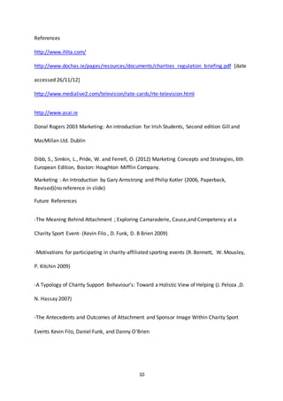 10
References
http://www.ihlta.com/
http://www.dochas.ie/pages/resources/documents/charities_regulation_briefing.pdf [date
accessed 26/11/12]
http://www.medialive2.com/television/rate-cards/rte-television.html
http://www.asai.ie
Donal Rogers 2003 Marketing: An introduction for Irish Students, Second edition Gill and
MacMillan Ltd. Dublin
Dibb, S., Simkin, L., Pride, W. and Ferrell, O. (2012) Marketing Concepts and Strategies, 6th
European Edition, Boston: Houghton Mifflin Company.
Marketing : An Introduction by Gary Armstrong and Philip Kotler (2006, Paperback,
Revised)(no reference in slide)
Future References
-The Meaning Behind Attachment ; Exploring Camaraderie, Cause,and Competency at a
Charity Sport Event- (Kevin Filo , D. Funk, D. B Brien 2009)
-Motivations for participating in charity-affiliated sporting events (R. Bennett, W. Mousley,
P. Kitchin 2009)
-A Typology of Charity Support Behaviour’s: Toward a Holistic View of Helping (J. Peloza ,D.
N. Hassay 2007)
-The Antecedents and Outcomes of Attachment and Sponsor Image Within Charity Sport
Events Kevin Filo, Daniel Funk, and Danny O'Brien
 