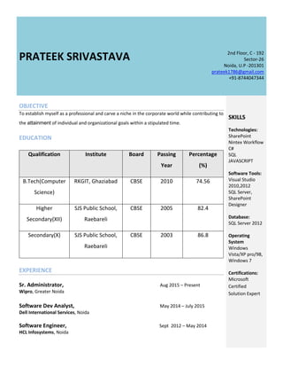 PRATEEK SRIVASTAVA 2nd Floor, C - 192
Sector-26
Noida, U.P -201301
prateek1786@gmail.com
+91-8744047344
OBJECTIVE
To establish myself as a professional and carve a niche in the corporate world while contributing to
the attainment of individual and organizational goals within a stipulated time.
EDUCATION
Qualification Institute Board Passing
Year
Percentage
(%)
B.Tech(Computer
Science)
RKGIT, Ghaziabad CBSE 2010 74.56
Higher
Secondary(XII)
SJS Public School,
Raebareli
CBSE 2005 82.4
Secondary(X) SJS Public School,
Raebareli
CBSE 2003 86.8
EXPERIENCE
Sr. Administrator, Aug 2015 – Present
Wipro, Greater Noida
Software Dev Analyst, May 2014 – July 2015
Dell International Services, Noida
Software Engineer, Sept 2012 – May 2014
HCL Infosystems, Noida
SKILLS
Technologies:
SharePoint
Nintex Workflow
C#
SQL
JAVASCRIPT
Software Tools:
Visual Studio
2010,2012
SQL Server,
SharePoint
Designer
Database:
SQL Server 2012
Operating
System
Windows
Vista/XP pro/98,
Windows 7
Certifications:
Microsoft
Certified
Solution Expert
 
