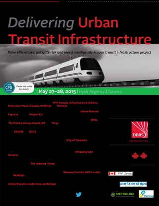 May 27–28, 2015 | Hyatt Regency | Toronto
REGISTER NOW • 1-877-927-7936
www.CanadianInstitute.com/UrbanTransit
@CI_Business
#CITransit
The Canadian Institute’s
Drive efficiencies, mitigate risk and invest intelligently in your transit infrastructure project
Delivering Urban
Transit Infrastructure
Supported by:
Day 1 Refreshment
Break Sponsor:
Presented by:
Industry Partners:
•	 Participate in a panel discussion on the most cost-effective way to deliver an
urban transit infrastructure project – PPP Canada, Infrastructure Ontario,
Metrolinx, Marsh Canada, McMillan and Deloitte will lead the debate
•	 Explore the challenges, failures, successes and results of the Union Pearson
Express with the Project Co.
•	 Find out how financing comes together directly from the key players: BMO,
TD, Plenary Group, Kiewit, DIF and Torys
•	 Engage in a critical assessment of front-end structuring and risk allocation
with AECON and BLG’s regional leader of International Construction Projects
•	 Take away techniques to reduce disruptions caused by transit infrastructure
development in congested urban areas from the City of Toronto’s Major
Capital Infrastructure Coordination Director
•	 Discuss how to protect your project from risk in underground work when
faced with third party utilities, pipeline and railway, with Infrastructure
Ontario
•	 Take a 360 degree look at setting up operations and maintenance for long
term success with The Stewart Group
•	 Delve into the impact of procurement on innovation from the perspectives
of the sub-contractor and prime-contractor – Siemens Canada, SNC-Lavalin
and McMillan will lead the discussion
•	 Get hands-on advice for structuring and financing urban transit P3’s at
interactive pre-conference workshops – see details inside
Please see inside
for details.
EARN
CPD
HOURS
 