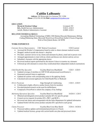 Caitlin LaBounty
Address: 349 Wainwright Ave Syracuse, NY 13208
Phone: (315)-558-3818 E-Mail: cmlsprinter101@yahoo.com
EDUCATION
Bryant & Stratton College Liverpool, NY
B.S., Health Services Administration 9/2012- 4/2015
A.A.S., Medical Administrative Assistant 8/2009- 4/2011
RELATED COURSES & SKILLS
Accounting |Medical Terminology |CMRS-1500 |Medical Records Maintenance |Billing
Coding│Marketing |Sales |Microsoft Word |Excel |PowerPoint |Seibel |I Facets |Fingertips
Web to Print│Quick Books | 66 WPM
WORK EXPERIENCE
Customer Service Representative UMC Medical Consultants 5/2015-current
• Accessed the Worker’s Compensation board in order to obtain claimant medical records
• Dropped medical records into doctor’s drop box
• Provided customer service to my clients and claimants by phone, email and in person visits
• Arranged appointments to meet with my clients and discuss new doctors and my service
• Scheduled claimants with the appropriate doctor
• Reviewed medical reports performed by the doctors I chose to examine my claimants
• Followed up with claimants to ensure they would attend their independent medical examinations
Child Health Plus Specialist Excellus BlueCross BlueShield 1/2015 – 4/2015
• Updated coverage of enrollees in CHP STAR and processed recertification’s
• Generated outreach letters to applicants
• Updated all systems with corresponding notes to the applying family
• Calculated and screened applicants for Child Health Plus or Medicaid
H.S.A. Practicum Edge Strength & Conditioning 1/2015 – 4/2015
• Collaborated a highly effective cardiac history form for members
• Provided detailed research on the need for defibrillators
• Composed a PowerPoint to inform the company of my findings
Marketing Operations Specialist Excellus BlueCross BlueShield 10/2014 - 1/2015
• Obtained and delegated correct product and plan ID’s for specific groups
• Created service requests for product ID’s, PRF’s and BCR’s
• Reviewed rate sheets and corresponded with the Sales Department for updated information
• Updated Siebel with the correct product and plan ID’s specified to each group
Claims Processor Excellus Blue Cross Blue Shield 3/2014 - 10/2014
• Processed address updates and terminated practitioners in I Facets
• Updated medical licenses, group with current health care plan and processed claims
 