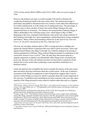 6
10.6% of class actions filed in 2000 to only 0.3% in 2005, with a six-year average of
5.9%.
However, the antitrust case type is a useful example with which to illustrate the
complexity of analyzing trends in the class action arena. The antitrust percentage is
particularly susceptible to fluctuation driven by extrinsic events rather than adherence to
an overall caseload trend, as in the steady rise of employment cases. The percentage of
antitrust cases is often a product of many class action filings relating to the same
transactional basis or occurrence. For instance, the increased rate of antitrust filings in
2000 is attributable to the California energy crisis, which began in May of 2000.6
Beginning at this time, consumers filed numerous class action suits citing violations of
the California Cartwright Act,7
price-manipulation, and profiteering by energy companies
and brokers.8
Many of these are proceeding collectively as the Natural Gas Anti-trust
Cases I, II, III and IV, also known as the Price-Indexing Cases.9
Likewise, the secondary antitrust spike in 2003 is in large part due to multiple suits
against the General Motors Corporation that were filed in quick succession. These suits
against General Motors also allege Cartwright Act violations relating to the pricing of
vehicles purchased in California. These antitrust filings proceeded in coordination as the
Automobile Antitrust Cases I and II.10
Thus, the data show that actions taken by a
singular corporation or industry can substantially affect filings in this area during any
given year. Because of this, the antitrust area does not lend itself to a predictive trend
analysis but is more useful when conducting a cause-and-effect examination in a
historical context.
Lastly, the antitrust area exemplifies the need to consider the entirety of the class action
data case before drawing conclusions about the overall system. In the case of antitrust,
assessment of the filings in comparison to type of dispositions suggests that it may be
unwise to utilize filings as a proxy by which to speculate about the overall congestion of
this case area. Coordination and consolidation are fairly common in this case type, and a
majority of the filings proceed in some collective fashion rather than each as a singular,
6
Bill Lockyer, Attorney General’s Energy White Paper: A Law Enforcement Perspective on the California
Energy Crisis (April 2004), at p. 16: ―The beginnings of the California energy crisis became evident soon
after May 22, 2000.‖
7
California Business and Professions Code sections 16720, 16726. The Cartwright Act is California‘s
general antitrust law, prohibiting unreasonable restraints on trade.
8
Lockyer, at pp. 24–25: ―The California Attorney General has filed a series of legal actions challenging,
among other things, apparently fraudulent sales of power to the ISO, anticompetitive sales of power plants,
and generators‘ failure to file actual rates, which effectively prevented FERC from exercising any real
market oversight. Civil actions on behalf of large industrial users of energy, and class actions on behalf of
consumers, have been filed against all of the major generators and traders involved in the crisis.‖
9
Natural Gas Anti-trust Cases I, II, III and IV, JCCP Nos. 4221, 4224, 4226, and 4228 (Superior Court of
California, County of San Diego).
10
Automobile Antitrust Cases I and II, JCCP Nos. 4298 and 4303 (Superior Court of California, County of
San Francisco).
 