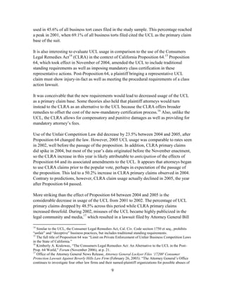 9
used in 45.6% of all business tort cases filed in the study sample. This percentage reached
a peak in 2001, when 69.1% of all business torts filed cited the UCL as the primary claim
base of the suit.
It is also interesting to evaluate UCL usage in comparison to the use of the Consumers
Legal Remedies Act14
(CLRA) in the context of California Proposition 64.15
Proposition
64, which took effect in November of 2004, amended the UCL to include traditional
standing requirements as well as imposing mandatory class certification in these
representative actions. Post-Proposition 64, a plaintiff bringing a representative UCL
claim must show injury-in-fact as well as meeting the procedural requirements of a class
action lawsuit.
It was conceivable that the new requirements would lead to decreased usage of the UCL
as a primary claim base. Some theories also held that plaintiff attorneys would turn
instead to the CLRA as an alternative to the UCL because the CLRA offers broader
remedies to offset the cost of the now-mandatory certification process.16
Also, unlike the
UCL, the CLRA allows for compensatory and punitive damages as well as providing for
mandatory attorney‘s fees.
Use of the Unfair Competition Law did decrease by 23.5% between 2004 and 2005, after
Proposition 64 changed the law. However, 2005 UCL usage was comparable to rates seen
in 2002, well before the passage of the proposition. In addition, CLRA primary claims
did spike in 2004, but most of the year‘s data originated before the November enactment,
so the CLRA increase in this year is likely attributable to anticipation of the effects of
Proposition 64 and its associated amendments to the UCL. It appears that attorneys began
to use CLRA claims prior to the popular vote, perhaps in expectation of the passage of
the proposition. This led to a 50.2% increase in CLRA primary claims observed in 2004.
Contrary to predictions, however, CLRA claim usage actually declined in 2005, the year
after Proposition 64 passed.
More striking than the effect of Proposition 64 between 2004 and 2005 is the
considerable decrease in usage of the UCL from 2001 to 2002. The percentage of UCL
primary claims dropped by 48.5% across this period while CLRA primary claims
increased threefold. During 2002, misuses of the UCL became highly publicized in the
legal community and media,17
which resulted in a lawsuit filed by Attorney General Bill
14
Similar to the UCL, the Consumer Legal Remedies Act, Cal. Civ. Code section 1750 et seq., prohibits
―unfair‖ and ―deceptive‖ business practices, but includes traditional standing requirements.
15
The full title of Proposition 64 was ―Limit on Private Enforcement of Unfair Business Competition Laws
in the State of California.‖
16
Kimberly A. Kralowec, ―The Consumers Legal Remedies Act: An Alternative to the UCL in the Post-
Prop. 64 World,‖ Forum (November 2006), at p. 21.
17
Office of the Attorney General News Release, Attorney General Lockyer Files ‘17200' Consumer
Protection Lawsuit Against Beverly Hills Law Firm (February 26, 2003): ―The Attorney General‘s Office
continues to investigate four other law firms and their named-plaintiff organizations for possible abuses of
 