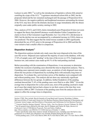 10
Lockyer in early 2003,18
as well as the introduction of legislative reforms bills aimed at
curtailing the scope of the UCL.19
Legislators introduced reform bills in 2002, but the
proposals failed and the law remained unchanged until the passage of Proposition 64 in
2004. However, the negative publicity and heightened awareness surrounding the misuse
of the UCL may have driven the dramatic decrease in usage immediately after the abuses
originally came under public scrutiny starting in 2002.
Thus, analysis of UCL and CLRA claims immediately post-Proposition 64 does not seem
to support the theory that plaintiff attorneys would abandon Unfair Competition Law
claims in favor of the Consumers Legal Remedies Act. Use of the UCL did decrease in
2005, but the decline was not accompanied by a substantial increase in CLRA claims as
was predicted. The data suggest that the initial misuse scandals in 2003 significantly
diminished the use of UCL prior to the passage of Proposition 64 in 2004 and that the
voter initiative had a smaller effect in comparison.
Disposition Analysis20
The disposition analyses include only study cases that were disposed at the time of the
case-file review. Disposed cases represent the majority of cases in the database, with only
17.4% of sample cases still ―pending‖ at the time of the review (n=273). Employment,
business tort, and contract cases made up 68.1% of the total pending caseload.
Before proceeding with the examination of dispositions, it was necessary to determine
whether the exclusion of pending cases distorted the time-to-disposition analyses. That is,
if pending cases represent more complex cases, an analysis of only disposed cases may
distort the true picture of dispositions by excluding those with unusually long times to
disposition. To evaluate this, survival-time curves of the database were compared with
and without pending cases. This analysis did not show any statistically significant
differences between the two groups. In addition, further breakdown of the pending
caseload showed that 71.4% of the pending cases were filed in or after 2004.21
Given the
average time to disposition for a class action case, most of the pending caseload is made
up of cases that simply had not had a chance to run their course at the time they were
reviewed in 2006 or 2007. Exclusion of the pending cases from the analyses does not
appear to affect the average times to disposition.
Section 17200. They include: Brar & Gamulin of Long Beach and Consumer Watchdog; Callahan,
McCune & Willis of Tustin and Citizens for Fair Business Practices; Brian Kindsvater of Sacramento and
Consumer Action League; and David Byers of Sacramento and Californians for Fair Business Practices.‖
18
―Lawyers Sued by Attorney General,‖ Silicone Valley / San Jose Business Journal, February 26, 2003.
19
See for general issues affected by this topic, Karl D. Belgum and Charles M. Dyke, Business &
Professions Code §17200 Reform Proposals, Past and Future, FindLaw
http://library.findlaw.com/2004/Oct/11/133603.html (as of October 11, 2004).
20
Unless specifically noted, these analyses include all disposed cases, including cases that had no class
certification or in which class allegations were formally dropped during the life of the case.
21
Of the pending cases, 23.4% were filed in 2004, 40.3% were filed in 2005, and 7.7% were filed in 2006.
 