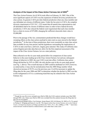 22
Analysis of the Impact of the Class Action Fairness Act of 2005
35
The Class Action Fairness Act (CAFA) took effect on February 18, 2005. One of the
most significant aspects of CAFA was the expansion of federal diversity jurisdiction for
class actions. In general, CAFA provides federal jurisdiction when any class member and
any defendant are citizens of different states. Under the law prior to CAFA, the complete
diversity requirement of 28 U.S.C. 1332 meant that all named class representatives and
all defendants had to be citizens of different states in order to have federal diversity
jurisdiction. CAFA also relaxed the federal court requirement that each class member
have a claim in excess of $75,000, changing the sufficient classwide claim value to
$5,000,000.
Prior to the passage of the Act, commentators predicted that these changes would have
sweeping effects on the class action caseload in state court as cases moved to the federal
jurisdiction.36
At the time of these predictions, there were essentially no state class action
data available for any time period, and the hypotheses surrounding the implications of
CAFA in state court have, until now, largely gone untested. This study of California class
action litigation provides data that now allow for the first empirical assessment of the
impact of the Class Action Fairness Act on a state judiciary.
Data collected over the six-year study period allow for comparison of class action
behavior in the years leading up to the Class Action Fairness Act and any subsequent
change in behavior in 2005, the year CAFA went into effect. California class action
filings did decline by 9.8% in 2005, the only decline seen in the six-year study period
(see Fig. 1, above). This overall decrease in 2005 could be attributed to CAFA; however,
as stated earlier, it may also be normalization from the 2004 filings number which
showed an increase of 29.5% over the previous year. It will be necessary to update the
filing data for the years 2006 and 2007 to determine whether the decline in 2005 was due
to this realignment or if it is a continuing trend that may be related to the Class Action
Fairness Act.
35
Though the case-file review included cases filed in 2006, the CAFA analysis includes cases filed 2000
through 2005, only. Study cases filed in 2006 were excluded from this analysis because the filing data for
that year are incomplete.
36
Congressional Budget Office, Cost Estimate, Senate Report 109-14 (February 28, 2005) at 76–78, quoted
in Thomas E. Willging and Emery G. Lee III, ―The Impact of the Class Action Fairness Act on the Federal
Courts: An Empirical Analysis of Filings and Removals,‖156 U. Pa. L. Rev. (2008), p. 1740: ― ‗most class-
action lawsuits would be heard in a federal district court rather than a state court.‘ ‖
 