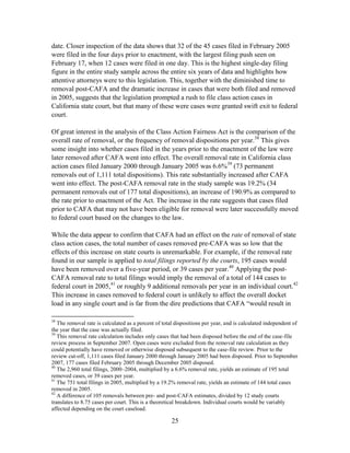 25
date. Closer inspection of the data shows that 32 of the 45 cases filed in February 2005
were filed in the four days prior to enactment, with the largest filing push seen on
February 17, when 12 cases were filed in one day. This is the highest single-day filing
figure in the entire study sample across the entire six years of data and highlights how
attentive attorneys were to this legislation. This, together with the diminished time to
removal post-CAFA and the dramatic increase in cases that were both filed and removed
in 2005, suggests that the legislation prompted a rush to file class action cases in
California state court, but that many of these were cases were granted swift exit to federal
court.
Of great interest in the analysis of the Class Action Fairness Act is the comparison of the
overall rate of removal, or the frequency of removal dispositions per year.38
This gives
some insight into whether cases filed in the years prior to the enactment of the law were
later removed after CAFA went into effect. The overall removal rate in California class
action cases filed January 2000 through January 2005 was 6.6%39
(73 permanent
removals out of 1,111 total dispositions). This rate substantially increased after CAFA
went into effect. The post-CAFA removal rate in the study sample was 19.2% (34
permanent removals out of 177 total dispositions), an increase of 190.9% as compared to
the rate prior to enactment of the Act. The increase in the rate suggests that cases filed
prior to CAFA that may not have been eligible for removal were later successfully moved
to federal court based on the changes to the law.
While the data appear to confirm that CAFA had an effect on the rate of removal of state
class action cases, the total number of cases removed pre-CAFA was so low that the
effects of this increase on state courts is unremarkable. For example, if the removal rate
found in our sample is applied to total filings reported by the courts, 195 cases would
have been removed over a five-year period, or 39 cases per year.40
Applying the post-
CAFA removal rate to total filings would imply the removal of a total of 144 cases to
federal court in 2005,41
or roughly 9 additional removals per year in an individual court.42
This increase in cases removed to federal court is unlikely to affect the overall docket
load in any single court and is far from the dire predictions that CAFA ―would result in
38
The removal rate is calculated as a percent of total dispositions per year, and is calculated independent of
the year that the case was actually filed.
39
This removal rate calculation includes only cases that had been disposed before the end of the case-file
review process in September 2007. Open cases were excluded from the removal rate calculation as they
could potentially have removed or otherwise disposed subsequent to the case-file review. Prior to the
review cut-off, 1,111 cases filed January 2000 through January 2005 had been disposed. Prior to September
2007, 177 cases filed February 2005 through December 2005 disposed.
40
The 2,960 total filings, 2000–2004, multiplied by a 6.6% removal rate, yields an estimate of 195 total
removed cases, or 39 cases per year.
41
The 751 total filings in 2005, multiplied by a 19.2% removal rate, yields an estimate of 144 total cases
removed in 2005.
42
A difference of 105 removals between pre- and post-CAFA estimates, divided by 12 study courts
translates to 8.75 cases per court. This is a theoretical breakdown. Individual courts would be variably
affected depending on the court caseload.
 