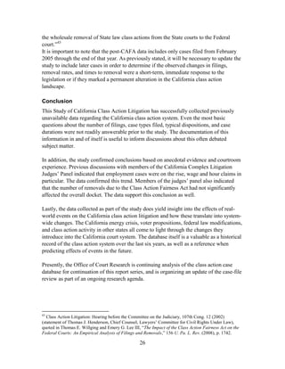 26
the wholesale removal of State law class actions from the State courts to the Federal
court.‖43
It is important to note that the post-CAFA data includes only cases filed from February
2005 through the end of that year. As previously stated, it will be necessary to update the
study to include later cases in order to determine if the observed changes in filings,
removal rates, and times to removal were a short-term, immediate response to the
legislation or if they marked a permanent alteration in the California class action
landscape.
Conclusion
This Study of California Class Action Litigation has successfully collected previously
unavailable data regarding the California class action system. Even the most basic
questions about the number of filings, case types filed, typical dispositions, and case
durations were not readily answerable prior to the study. The documentation of this
information in and of itself is useful to inform discussions about this often debated
subject matter.
In addition, the study confirmed conclusions based on anecdotal evidence and courtroom
experience. Previous discussions with members of the California Complex Litigation
Judges‘ Panel indicated that employment cases were on the rise, wage and hour claims in
particular. The data confirmed this trend. Members of the judges‘ panel also indicated
that the number of removals due to the Class Action Fairness Act had not significantly
affected the overall docket. The data support this conclusion as well.
Lastly, the data collected as part of the study does yield insight into the effects of real-
world events on the California class action litigation and how these translate into system-
wide changes. The California energy crisis, voter propositions, federal law modifications,
and class action activity in other states all come to light through the changes they
introduce into the California court system. The database itself is a valuable as a historical
record of the class action system over the last six years, as well as a reference when
predicting effects of events in the future.
Presently, the Office of Court Research is continuing analysis of the class action case
database for continuation of this report series, and is organizing an update of the case-file
review as part of an ongoing research agenda.
43
Class Action Litigation: Hearing before the Committee on the Judiciary, 107th Cong. 12 (2002)
(statement of Thomas J. Henderson, Chief Counsel, Lawyers‘ Committee for Civil Rights Under Law),
quoted in Thomas E. Willging and Emery G. Lee III, ―The Impact of the Class Action Fairness Act on the
Federal Courts: An Empirical Analysis of Filings and Removals,‖ 156 U. Pa. L. Rev. (2008), p. 1742.
 