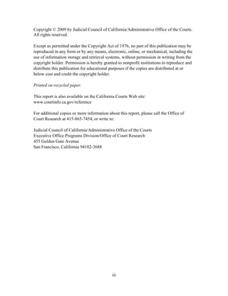 iii
Copyright © 2009 by Judicial Council of California/Administrative Office of the Courts.
All rights reserved.
Except as permitted under the Copyright Act of 1976, no part of this publication may be
reproduced in any form or by any means, electronic, online, or mechanical, including the
use of information storage and retrieval systems, without permission in writing from the
copyright holder. Permission is hereby granted to nonprofit institutions to reproduce and
distribute this publication for educational purposes if the copies are distributed at or
below cost and credit the copyright holder.
Printed on recycled paper.
This report is also available on the California Courts Web site:
www.courtinfo.ca.gov/reference
For additional copies or more information about this report, please call the Office of
Court Research at 415-865-7454, or write to:
Judicial Council of California/Administrative Office of the Courts
Executive Office Programs Division/Office of Court Research
455 Golden Gate Avenue
San Francisco, California 94102-3688
 