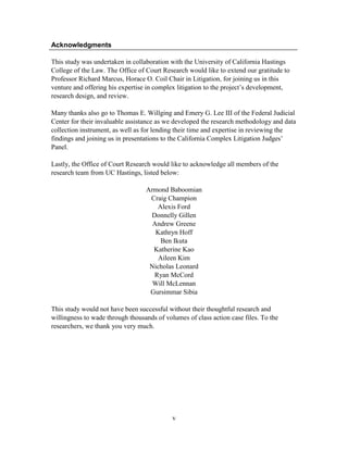 v
Acknowledgments
This study was undertaken in collaboration with the University of California Hastings
College of the Law. The Office of Court Research would like to extend our gratitude to
Professor Richard Marcus, Horace O. Coil Chair in Litigation, for joining us in this
venture and offering his expertise in complex litigation to the project‘s development,
research design, and review.
Many thanks also go to Thomas E. Willging and Emery G. Lee III of the Federal Judicial
Center for their invaluable assistance as we developed the research methodology and data
collection instrument, as well as for lending their time and expertise in reviewing the
findings and joining us in presentations to the California Complex Litigation Judges‘
Panel.
Lastly, the Office of Court Research would like to acknowledge all members of the
research team from UC Hastings, listed below:
Armond Baboomian
Craig Champion
Alexis Ford
Donnelly Gillen
Andrew Greene
Kathryn Hoff
Ben Ikuta
Katherine Kao
Aileen Kim
Nicholas Leonard
Ryan McCord
Will McLennan
Gursimmar Sibia
This study would not have been successful without their thoughtful research and
willingness to wade through thousands of volumes of class action case files. To the
researchers, we thank you very much.
 