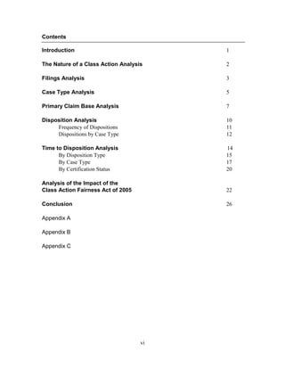 vi
Contents
Introduction 1
The Nature of a Class Action Analysis 2
Filings Analysis 3
Case Type Analysis 5
Primary Claim Base Analysis 7
Disposition Analysis 10
Frequency of Dispositions 11
Dispositions by Case Type 12
Time to Disposition Analysis 14
By Disposition Type 15
By Case Type 17
By Certification Status 20
Analysis of the Impact of the
Class Action Fairness Act of 2005 22
Conclusion 26
Appendix A
Appendix B
Appendix C
 