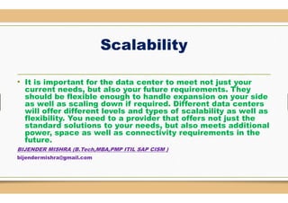 Scalability
• It is important for the data center
current needs, but also your future requirements. They
should be flexible enough to handle expansion on your side
as well as scaling down if required. Different dataas well as scaling down if required. Different data
will offer different levels and types of scalability as well as
flexibility. You need to a provider that offers not just the
standard solutions to your needs, but also meets additional
power, space as well as connectivity requirements in the
future.
BIJENDER MISHRA (B.Tech,MBA,PMP ITIL SAP CISM )
bijendermishra@gmail.com
Scalability
center to meet not just your
current needs, but also your future requirements. They
should be flexible enough to handle expansion on your side
as well as scaling down if required. Different data centersas well as scaling down if required. Different data centers
will offer different levels and types of scalability as well as
flexibility. You need to a provider that offers not just the
standard solutions to your needs, but also meets additional
power, space as well as connectivity requirements in the
ITIL SAP CISM )
 