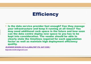 Efficiency
• Is the data service provider fast enough? Can they manage
your infrastructure and keep it running at all times? You
may need additional rack space in the future and how soonmay need additional rack space in the future and how soon
can the data centre deploy new space to you has to be
kept into consideration. The vendor should be able to
clearly state the timelines required for each upgradation
factor as well as maintain high deployment efficiency
quality.
BIJENDER MISHRA (B.Tech,MBA,PMP ITIL SAP CISM )
bijendermishra@gmail.com
Efficiency
Is the data service provider fast enough? Can they manage
your infrastructure and keep it running at all times? You
may need additional rack space in the future and how soonmay need additional rack space in the future and how soon
deploy new space to you has to be
kept into consideration. The vendor should be able to
clearly state the timelines required for each upgradation
factor as well as maintain high deployment efficiency
ITIL SAP CISM )
 