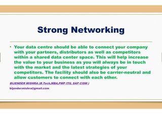Strong Networking
• Your data centre should be able to connect your company
with your partners, distributors as well as competitors
within a shared data center space. This will help increasewithin a shared data center space. This will help increase
the value to your business as you will always be in touch
with the market and the latest strategies of your
competitors. The facility should also be carrier
allow customers to connect with each
BIJENDER MISHRA (B.Tech,MBA,PMP ITIL SAP CISM )
bijendermishra@gmail.com
Strong Networking
should be able to connect your company
with your partners, distributors as well as competitors
space. This will help increasespace. This will help increase
the value to your business as you will always be in touch
with the market and the latest strategies of your
competitors. The facility should also be carrier-neutral and
allow customers to connect with each other.
ITIL SAP CISM )
 