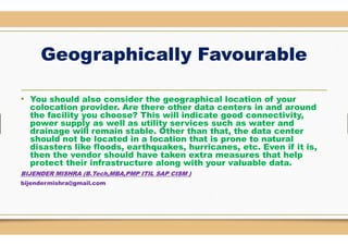 Geographically Favourable
• You should also consider the geographical location of your
colocation provider. Are there other data
the facility you choose? This will indicate good connectivity,
power supply as well as utility services such as water andpower supply as well as utility services such as water and
drainage will remain stable. Other than that, the data
should not be located in a location that is prone to natural
disasters like floods, earthquakes, hurricanes, etc. Even if it is,
then the vendor should have taken extra measures that help
protect their infrastructure along with your valuable data
BIJENDER MISHRA (B.Tech,MBA,PMP ITIL SAP CISM )
bijendermishra@gmail.com
Geographically Favourable
You should also consider the geographical location of your
colocation provider. Are there other data centers in and around
the facility you choose? This will indicate good connectivity,
power supply as well as utility services such as water andpower supply as well as utility services such as water and
drainage will remain stable. Other than that, the data center
should not be located in a location that is prone to natural
disasters like floods, earthquakes, hurricanes, etc. Even if it is,
then the vendor should have taken extra measures that help
protect their infrastructure along with your valuable data.
ITIL SAP CISM )
 