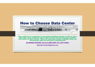How to Choose Data
Data collection at companies is increasing manifold each day. In order to store
their data, many companies opt for data
information on their servers. There are many data
choosing the right one becomes a daunting
BIJENDER MISHRA (B.Tech,MBA,PMP
bijendermishra@gmail.com
How to Choose Data Center
Data collection at companies is increasing manifold each day. In order to store
their data, many companies opt for data centres that will host your sensitive
information on their servers. There are many data centres available today and
choosing the right one becomes a daunting task
B.Tech,MBA,PMP ITIL SAP CISM )
bijendermishra@gmail.com
 