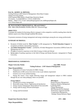 Prof. Dr. AKSHEY. K. DHINGRA
Visiting Professor LMT School of Management, Derra Bassi Campus
Thapar University Patiala.
Chief Engineer/HRD (Retd.), Punjab State Electricity Board,
214, Sector - 15, PANCHKULA -134113, HARYANA
Mobile – 9988177757, E-mail: aksheydhingra@gmail.com; akdhingra@thapar.edu
www.lmtsm.thapar.edu
SR. MANAGEMENT PROFESSIONAL- HR and ENERGY
PhD; MBA (HR);PGDHRM; PGDIM; DIM; B.E. (Electrical Egg)
OBJECTIVE:
To prepare the students for becoming effective managers in this competitive world by teaching them what the
industry expects out of them through modified HR courses.
To promote awareness of energy management and energy technologies among the new energy professionals.
SUMMARY OF PROFILE:
• Recipient of Global award for ‘Best Teacher’ in HR management by ‘World Education Congress’ in
recognition of industry and teaching experience.
• Accredited Management Teacher – certified by All India Management Association (AIMA)-Centre for
Management Services.
• 37 years of extensive experience in the field of energy in India and Abroad.
• Seven years of teaching experience in the field of Energy and Human Resource management in Thapar
University.
PROFESSIONAL EXPERIENCE:
Thapar University Patiala June 2008 - Present
Visiting Professor – LMT School of Management.
Major Responsibilities:
• Preparation of Course Curriculum for MBA- Energy
• Modification of HR courses from time to time as per industry requirement
• Extensive use of case method teaching
• During this tenure I have taught following energy and management subjects to MBA students
through the use case study pedagogy where ever possible.
Energy Subjects HR Subjects
1. Introduction to energy management Human Resource Management
2. Renewable energy sources: Applications & Introduction Employee Relation Management
3. Energy resource management: Renewable & Non-renewable Leadership Skills
4. Energy audit & energy efficient technologies Change Management
HR Planning and Development
5. Energy and Environment Performance Appraisal and PM
Compensation Management
Strategic Human Resource Mgmt
.
Punjab State Electricity Board 1973 – 2008
Chief Engineer- (Retd.)
Major Responsibilities:
 