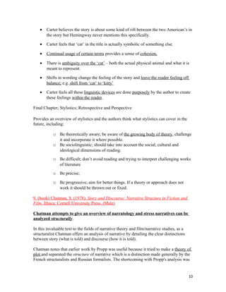 • Carter believes the story is about some kind of rift between the two American’s in
the story but Hemingway never mentions this specifically.
• Carter feels that ‘cat’ in the title is actually symbolic of something else.
• Continual usage of certain terms provides a sense of cohesion,
• There is ambiguity over the ‘cat’ – both the actual physical animal and what it is
meant to represent.
• Shifts in wording change the feeling of the story and leave the reader feeling off
balance; e.g. shift from ‘cat’ to ‘kitty’
• Carter feels all these linguistic devices are done purposely by the author to create
these feelings within the reader.
Final Chapter; Stylistics; Retrospective and Perspective
Provides an overview of stylistics and the authors think what stylistics can cover in the
future, including:
o Be theoretically aware; be aware of the growing body of theory, challenge
it and incorporate it where possible.
o Be sociolinguistic; should take into account the social, cultural and
ideological dimensions of reading.
o Be difficult; don’t avoid reading and trying to interpret challenging works
of literature
o Be precise;
o Be progressive; aim for better things. If a theory or approach does not
work it should be thrown out or fixed.
9. (book) Chatman, S. (1978). Story and Discourse: Narrative Structure in Fiction and
Film. Ithaca: Cornell University Press. (Male)
Chatman attempts to give an overview of narratology and stress narratives can be
analyzed structurally.
In this invaluable text to the fields of narrative theory and film/narrative studies, as a
structuralist Chatman offers an analysis of narrative by detailing the clear distinctions
between story (what is told) and discourse (how it is told).
Chatman notes that earlier work by Propp was useful because it tried to make a theory of
plot and separated the structure of narrative which is a distinction made generally by the
French structuralists and Russian formalists. The shortcoming with Propp's analysis was
10
 
