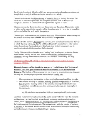 that it looked on simple folk tales which are not representative of modern narratives, and
it might lead to analysis without seeing the narratives as a whole.
Chatman believes that the object of study of narrative theory is literary discourse. The
task is not to criticize or prescribe, but to explore questions such as: How do we
recognize a presence of a narrator? What is plot? What is point of view?
Chatman stresses the distinction between the narrator and the author. The narrator might
or might not be present in the narrative while the author never is - he or she is instead the
real person behind the work and is always there.
Chatman goes on to show that narratives are structures. The distinction between story and
discourse is that Story is the content, while discourse is expression.
Chatman divides narrative discourse into narrative form (narrative transmission; the way
in which the story is told, e.g. P&P is told from Elizabeth’s point of view, other writers
might choose to use flashbacks to provide a back story for their characters) and its
manifestation (materializing medium: ballet, theatre).
Finally, Chatman differentiates between "reading" and "reading out", where the former
means surface reading and the latter means relating surface statements to deep
statements, moving between narrative levels, and therefore 'constructing' the story.
10. (book) Coulthard, M. (1977) An Introduction to Discourse Analysis. London:
Longman. (MALE).
The central concern of the book is the analysis of “verbal interaction” in terms of
discourse. The book provides major theoretical advances in the description of
discourse. The findings of discourse analysis can be used to investigate second-language
teaching and first-language acquisition and to analyse literary texts.
• Discourse analysis is attempting to discover what language is and how it works.
• Discourse is made up of semantic meaning, grammar and phonetics; it looks into
how pragmatic meaning relates to the semantic meaning of individual words
which in turn is used to explain how sentences or utterances are meaningful in
their contexts.
e.g. Identical utterances can have different meanings in different contexts.
Coulthard exemplified speech act theory by Austin and provided his view that basically
an illocutionary act is a linguistic act performed in uttering certain words in a given
context, while a perlocutionary act is a non-linguistic act performed as a consequence of
the locutionary and illocutionary acts. The perlocutionary act is the causing of a change
in the mind of the listener. Austin observes that it is the distinction between illocutionary
and perlocutionary which seems likeliest to give trouble.
11
 