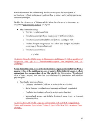 Coulthard contends that unfortunately Austin does not purse the investigation of
perlocutionary objects and sequels which may lead to a study and reveal persuasive and
oratorical techniques.
Besides that, the concept of Adjacency Pairs is introduced to stress its importance to
understand conversational analysis: (In Paper)
• The Features including:
o They are two utterances long
o The utterances are produced successively by different speakers
o The utterances are ordered (first pair part and second pair part)
o The first pair part always selects next action (first pair part predicts the
occurrence of the second pair part)
o The utterances are related
e.g. hello
11. (book) Giora, R. (1998). Irony. In Blommaert, J. & Bulcaen, C. (Eds.), Handbook of
Pragmatics 1998. (pp. 1-21). Amsterdam/Philadelphia: John Benjamins Publ. Co.
(FEMALE)
Giora claims that irony is one of the most common tropes and refers to irony from a
general review of the traditional account of irony by Grice to the viewpoint of echoic
account and then pretense theory from Clark & Gerrig. She mentions “The classical
view of irony…recently this view has been challenged by pragmatists and cognitive
psychologists.”
• Specifically functions of irony
o Politeness mechanism (criticism as praise/praise as criticism)
o Social function (social cohesion/arguments within safe boundaries)
o Emphatic function (also referred to as informative function)
o Marginalized groups (particularly feminists) using irony to transmit
subversive ideas.
12. (book). Grice, H. (1975). Logic and Conversation. In P. Cole & J. Morgan (Eds.),
Syntax and Semantics: Speech Acts, Volume 3. (pp. 41-58). New York: Academic Press
(MALE).
12
 