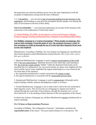 the proposition you uttered would have given rise to the same implicatures) (with the
exception of implicatures arising from the rules of Manner).
3. C. Calculability — you can trace a line of reasoning leading from the utterance to the
implicature, and including at some point the assumption that the speaker was obeying the
rules of conversation to the best of their ability.
Non-Conventionality: “...conversational implicatures are not part of the meaning of the
expressions to the employment of which they attach.”
13. (book) Halliday, M. (2008). An Introduction to Functional Grammar. Beijing:
Foreign Language Teaching and Research Press. (Original work published 2004) (Male)
For Halliday, language is a “system of meanings.” When people use language, they
express their meanings. From this point of view, the grammar becomes a study of
how meanings are built up through the use of words and other linguistic forms such
as tone and emphasis.
Metafunctions, According to Halliday, the ways humans use language are classified into
three broad categories named Metafunctions (using Schwartz, How to fly a kite, catch a
fish, grow a flower).
1. Ideational Metafunctions: Language is used to express our perceptions of the world
and of our own consciousness. Ideational function (a boy rather than a girl learning to
fish, the writer has certain attitude ‘hidden” within the ideational framework) can be
classified into two subfunctions: the experiential (hooks are sharp, noise frightens the fish
away) and the logical (since establishes the logical relationship as a reason between the
two main ideas in the sentence).
a. the experiential metafunction is mainly concerned with content or ideas.
b. the logical meatfunction is concerned with the relationship between ideas.
2. Interpersonal Metafunctions: Language is used to communicate with people and to
express feelings, attitude, opinions and judgments (ought to, perhaps).
3. Textual Metafunctions: Language is use to relate what is said to the real world and to
other linguistic events. This involves the use of language to organize text itself (is
realized through the word order of the sentences, through the numerals, first, second,
third and fourth- It is the meshing of these functions in the lexicogrammar of the clause).
In almost any instance of language use, all three Metafunctions operate simultaneously to
express meanings.
Ch. 5 (Clause as Representation) Processes:
According to Halliday, “the configuration of process + participants constitutes the
experiential centre of the clause.” The most central element in it is the process. The
14
 