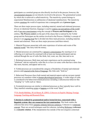 participants as a nominal group are also directly involved in the process; however, the
circumstantial elements are not directly involved in the process. The grammatical system
by which this is achieved is called transitivity. The transitivity system belongs to
experiential Metafunctions (a subfunction of ideational matafunction). The transitivity
system construes the world of experience into a manageable set of process types.
There are three major process types, including material, mental and relational processes.
(Focus on ideational function, language is used to express our perceptions of the world
and of our own consciousness using the concept of Process and Participant as the
entities. The Process centers on the part of the clause that is realized by the Verbal
group and the Participant are the entities involved in the Process.) Halliday’s concept of
process is an ongoing loop that is divided into three main processes, including material,
mental and relational. There are three major processes (and three minor):
1. Material Processes aassociate with outer experience of actions and events of the
material world,” like Jerry took the money.
2. Mental processes are construed by a person’s consciousness (by reacting to it or
reflecting on it and must be construed with at least one human participant) and are
realized through the use of verbs like think, feel, want, see, like, hate and so on.
3. Relational processes: Both inner and outer experiences can be construed using
“relational” and are realized by verbs like be or have (or some verbs that have same class
like seem, become, and appear and so on).
4. Verbal processes are (considered the category of borderline of mental and relational
process and) enacted in the form of language, like John said, “hold on.”
5. Behavioral Processes (have both mental and material aspects and are not pure mental
processes as) somehow relate to human physiological processes. A wider range of verbs
is considered to be behavioral related processes including a subconscious behavior like
“sleeping” to “verbs such as ‘dance.
6. Existential processes are similar to relational processes as they typically have verb be.
They manifest something exists or happens as in the word “there”
**14. (book) Halliday, M. & Hasan, R. (2001). Cohesion in English. Beijing: Foreign
Language Teaching and Research Press.
Cohesion is realized by grammatical and/or lexical devices, concerned with a
linguistic system: they are resources for text construction. This book studies the
cohesion that arises from semantic relations between sentences. Cohesion is a relational
concept. There are several techniques used for cohesion, including Reference (reference
is a semantic relation. If the interpretation lies outside of the text (requires contextual
15
 
