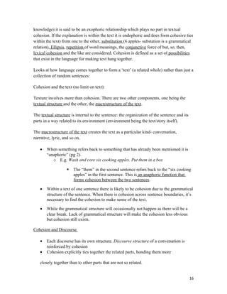 knowledge) it is said to be an exophoric relationship which plays no part in textual
cohesion. If the explanation is within the text it is endophoric and does form cohesive ties
within the text) from one to the other, substitution (6 apples- substation is a grammatical
relation), Ellipsis, repetition of word meanings, the conjunctive force of but, so, then,
lexical cohesion and the like are considered. Cohesion is defined as a set of possibilities
that exist in the language for making text hang together.
Looks at how language comes together to form a ‘text’ (a related whole) rather than just a
collection of random sentences:
Cohesion and the text (no limit on text):
Texture involves more than cohesion. There are two other components, one being the
textual structure and the other, the macrostructure of the text.
The textual structure is internal to the sentence: the organization of the sentence and its
parts in a way related to its environment (environment being the text/story itself).
The macrostructure of the text creates the text as a particular kind- conversation,
narrative, lyric, and so on.
• When something refers back to something that has already been mentioned it is
“anaphoric” (pg 2).
o E.g. Wash and core six cooking apples. Put them in a box
 The “them” in the second sentence refers back to the “six cooking
apples” in the first sentence. This is an anaphoric function that
forms cohesion between the two sentences.
• Within a text of one sentence there is likely to be cohesion due to the grammatical
structure of the sentence. When there is cohesion across sentence boundaries, it’s
necessary to find the cohesion to make sense of the text.
• While the grammatical structure will occasionally not happen as there will be a
clear break. Lack of grammatical structure will make the cohesion less obvious
but cohesion still exists.
Cohesion and Discourse
• Each discourse has its own structure. Discourse structure of a conversation is
reinforced by cohesion
• Cohesion explicitly ties together the related parts, bonding them more
closely together than to other parts that are not so related.
16
 
