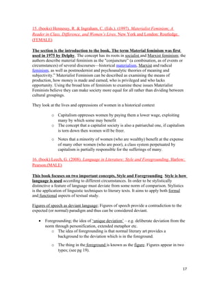 15. (books) Hennessy, R. & Ingraham, C. (Eds.). (1997). Materialist Feminism; A
Reader in Class, Difference, and Women’s Lives. New York and London: Routledge.
(FEMALE)
The section is the introduction to the book. The term Material feminism was first
used in 1975 by Delphy. The concept has its roots in socialist and Marxist feminism; the
authors describe material feminism as the "conjuncture” (a combination, as of events or
circumstances) of several discourses—historical materialism, Marxist and radical
feminism, as well as postmodernist and psychoanalytic theories of meaning and
subjectivity.” Materialist Feminism can be described as examining the means of
production, how money is made and earned, who is privileged and who lacks
opportunity. Using the broad lens of feminism to examine these issues Materialist
Feminists believe they can make society more equal for all rather than dividing between
cultural groupings.
They look at the lives and oppressions of women in a historical context
o Capitalism oppresses women by paying them a lower wage, exploiting
many by which some may benefit
o The concept that a capitalist society is also a patriarchal one, if capitalism
is torn down then women will be freer.
o Notes that a minority of women (who are wealthy) benefit at the expense
of many other women (who are poor), a class system perpetuated by
capitalism is partially responsible for the sufferings of many.
16. (book) Leech, G. (2008). Language in Literature: Style and Foregrounding. Harlow:
Pearson.(MALE)
This book focuses on two important concepts, Style and Foregrounding. Style is how
language is used according to different circumstances. In order to be stylistically
distinctive a feature of language must deviate from some norm of comparison. Stylistics
is the application of linguistic techniques to literary texts. It aims to apply both formal
and functional aspects of textual study.
Figures of speech as deviant language; Figures of speech provide a contradiction to the
expected (or normal) paradigm and thus can be considered deviant.
• Foregrounding; the idea of ‘unique deviation’ – e.g. deliberate deviation from the
norm through personification, extended metaphor etc.
o The idea of foregrounding is that normal literary art provides a
background to the deviation which is in the foreground.
o The thing in the foreground is known as the figure. Figures appear in two
types; (see pg 19).
17
 