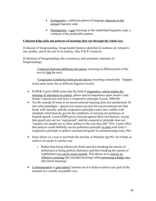  Syntagmatic; a different pattern of language imposed on the
normal linguistic code
 Paradigmatic; a gap (missing) in the established linguistic code, a
violation of the predictable pattern.
Cohesion helps pick out patterns of meaning that run through the whole text.
(Cohesion of foregrounding; foregrounded features identified in isolation are related to
one another, and to the text in its entirety. (like P & P’s ironies))
(Coherence of foregrounding; (the consistency and systematic character of
foregrounding)
-Cohesion between (different) deviations occurring in different parts of the
text (to link the text)
-Congruence (similarity) between deviations occurring concurrently (happen
at the same time), but at different linguistic levels).
• PAPER; Leech (2008) notes that the field of pragmatics, which studies the
meaning of utterances in context, places special importance upon Austin’s and
Searle’s speech acts and Grice’s cooperative principle (Leech, 2008:88)
• Yet the concept of irony as an unconventional meaning does not satisfactorily fit
into either paradigm—speech acts cannot account for unconventional acts that
break with sincerity, and the cooperative principle comes into conflict with
standards which heavily govern the conditions of carrying out politeness in
English speech. Leech (2008) gives criticism against these two theories, saying
that speech acts are too ‘regimented’, and the cooperative principle does not
“explain why people are so often indirect in the way they talk” (93). Leech offers
that analysts could faithfully use his politeness principle in turns with Grice’s
cooperative principle to achieve unconnected goals in communicating irony (96).
• Irony allows us a way to not break the maxims so blatantly (pg 96). So it helps us
achieve our goals in a polite way.
o Rather than being offensively frank (and thus breaking the maxim of
politeness) or being politely dishonest (and thus breaking the maxim of
truthfulness) we can be ironic instead. This allows us to convey an
offensive meaning (the intended meaning) while portraying a happy face
(the literal meaning).
• Communication is goal related; humans use it to help us achieve our goal of the
moment in a socially acceptable way.
18
 