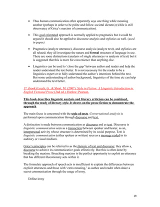 • Thus human communication often apparently says one thing while meaning
another (perhaps in order to be polite and follow societal dictates) (while is still
observance of Grice’s maxims of communication).
• This goal orientated approach is normally applied to pragmatics but it could be
argued it should also be applied to discourse analysis and stylistics as well. (used
in paper).
• Pragmatics (analyze utterance), discourse analysis (analyze text), and stylistics are
all related; they all investigate the nature and formal structure of language in use.
There are some distinctions (analysis of single utterances vs analysis of text) but it
is suggested that this is more for convenience than anything else.
• Linguistics can be used to ‘close the gap’ between author and reader and help the
reader understand the text better. It is not necessary for the reader to be a
linguistics expert or to fully understand the author’s intentions behind the text.
But some understanding of author background, linguistics of the time etc can help
understand the text better.
17. (book) Leech, G., & Short, M. (2007). Style in Fiction: A Linguistic Introduction to
English Fictional Prose (2nd ed.). Harlow: Pearson.
This book describes linguistic analysis and literary criticism can be combined,
through the study of literary style. It draws on the prose fiction to demonstrate the
approach.
The main focus is concerned with the style of texts. Conversational analysis is
performed upon communication through discourse and text.
A distinction is made between communication as discourse and as text. Discourse is
linguistic communication seen as a transaction between speaker and hearer, as an
interpersonal activity whose structure is determined by its social purpose. Text is
linguistic communication (either spoken or written) seen as a message coded in its
auditory or visual medium.
Grice’s principles can be referred to as the rhetoric of text and discourse; they allow a
discourse to achieve its communicative goals effectively. But this is often done by
breaking the maxims. Breaching maxims is the perfect opportunity to exploit an utterance
that has different illocutionary acts within it.
The formulaic approach of speech acts is insufficient to explain the differences between
explicit utterances and those with ‘extra meaning,’ as author and reader often share a
secret communication through the usage of irony.
Define irony
19
 