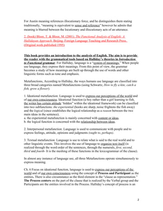 For Austin meaning references illocutionary force, and he distinguishes them stating
traditionally, “meaning is equivalent to sense and reference” however he admits that
meaning is blurred between the locutionary and illocutionary acts of an utterance.
2. (book) Bloor, T. & Bloor, M. (2001). The Functional Analysis of English: A
Hallidayan Approach. Beijing: Foreign Language Teaching and Research Press.
(Original work published 1995)
This book provides an introduction to the analysis of English. The aim is to provide
the reader with the grammatical tools based on Halliday’s theories in Introduction
to Functional grammar. For Halliday, language is a “system of meanings.” When people
use language, they express their meanings. From this point of view, the grammar
becomes a study of how meanings are built up through the use of words and other
linguistic forms such as tone and emphasis.
Metafunctions, According to Halliday, the ways humans use language are classified into
three broad categories named Metafunctions (using Schwartz, How to fly a kite, catch a
fish, grow a flower).
1. Ideational metafunction: Language is used to express our perceptions of the world and
of our own consciousness. Ideational function (a boy rather than a girl learning to fish,
the writer has certain attitude ‘hidden” within the ideational framework) can be classified
into two subfunctions: the experiential (hooks are sharp, noise frightens the fish away)
and the logical (since establishes the logical relationship as a reason between the two
main ideas in the sentence).
a. the experiential metafunction is mainly concerned with content or ideas.
b. the logical function is concerned with the relationship between ideas.
2. Interpersonal metafunction: Language is used to communicate with people and to
express feelings, attitude, opinions and judgments (ought to, perhaps).
3. Textual metafunction: Language is use to relate what is said to the real world and to
other linguistic events. This involves the use of language to organize text itself (is
realized through the word order of the sentences, through the numerals, first, second,
third and fourth- It is the meshing of these functions in the lexicogrammar of the clause).
In almost any instance of language use, all three Metafunctions operate simultaneously to
express meaning.
Ch. 6 Focus on ideational function, language is used to express our perceptions of the
world and of our own consciousness using the concept of Process and Participant as the
entities. There is also circumstance as the third element in the “clause as representation.”
The Process centers on the part of the clause that is realized by the Verbal group and the
Participants are the entities involved in the Process. Halliday’s concept of process is an
2
 