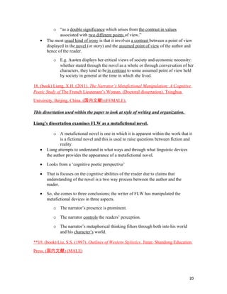 o “as a double significance which arises from the contrast in values
associated with two different points of view.”
• The most usual kind of irony is that it involves a contrast between a point of view
displayed in the novel (or story) and the assumed point of view of the author and
hence of the reader.
o E.g. Austen displays her critical views of society and economic necessity:
whether stated through the novel as a whole or through conversation of her
characters, they tend to bein contrast to some assumed point of view held
by society in general at the time in which she lived.
18. (book) Liang, X.H. (2011). The Narrator’s Metafictional Manipulation: A Cognitive
Poetic Study of The French Lieutenant’s Woman. (Doctoral dissertation). Tsinghua
University, Beijing, China. (国内文献) (FEMALE).
This dissertation used within the paper to look at style of writing and organization.
Liang’s dissertation examines FLW as a metafictional novel.
o A metafictional novel is one in which it is apparent within the work that it
is a fictional novel and this is used to raise questions between fiction and
reality.
• Liang attempts to understand in what ways and through what linguistic devices
the author provides the appearance of a metafictional novel.
• Looks from a ‘cognitive poetic perspective’
• That is focuses on the cognitive abilities of the reader due to claims that
understanding of the novel is a two way process between the author and the
reader.
• So, she comes to three conclusions; the writer of FLW has manipulated the
metafictional devices in three aspects.
o The narrator’s presence is prominent.
o The narrator controls the readers’ perception.
o The narrator’s metaphorical thinking filters through both into his world
and his character’s world.
**19. (book) Liu, S.S. (1997). Outlines of Western Stylistics. Jinan: Shandong Education
Press. (国内文献) (MALE)
20
 