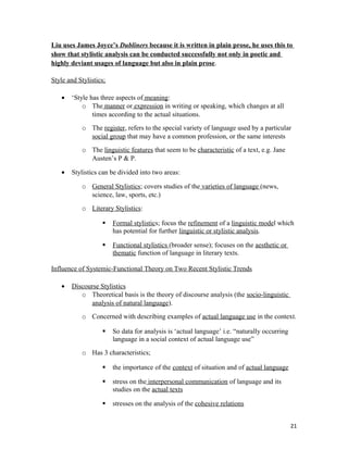 Liu uses James Joyce’s Dubliners because it is written in plain prose, he uses this to
show that stylistic analysis can be conducted successfully not only in poetic and
highly deviant usages of language but also in plain prose.
Style and Stylistics;
• ‘Style has three aspects of meaning:
o The manner or expression in writing or speaking, which changes at all
times according to the actual situations.
o The register, refers to the special variety of language used by a particular
social group that may have a common profession, or the same interests
o The linguistic features that seem to be characteristic of a text, e.g. Jane
Austen’s P & P.
• Stylistics can be divided into two areas:
o General Stylistics; covers studies of the varieties of language (news,
science, law, sports, etc.)
o Literary Stylistics:
 Formal stylistics; focus the refinement of a linguistic model which
has potential for further linguistic or stylistic analysis.
 Functional stylistics (broader sense); focuses on the aesthetic or
thematic function of language in literary texts.
Influence of Systemic-Functional Theory on Two Recent Stylistic Trends
• Discourse Stylistics
o Theoretical basis is the theory of discourse analysis (the socio-linguistic
analysis of natural language).
o Concerned with describing examples of actual language use in the context.
 So data for analysis is ‘actual language’ i.e. “naturally occurring
language in a social context of actual language use”
o Has 3 characteristics;
 the importance of the context of situation and of actual language
 stress on the interpersonal communication of language and its
studies on the actual texts
 stresses on the analysis of the cohesive relations
21
 