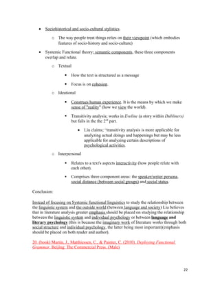 • Sociohistorical and socio-cultural stylistics.
o The way people treat things relies on their viewpoint (which embodies
features of socio-history and socio-culture)
• Systemic Functional theory; semantic components, these three components
overlap and relate.
o Textual
 How the text is structured as a message
 Focus is on cohesion.
o Ideational
 Construes human experience. It is the means by which we make
sense of "reality" (how we view the world).
 Transitivity analysis; works in Eveline (a story within Dubliners)
but fails in the the 2nd
part.
• Liu claims; “transitivity analysis is more applicable for
analyzing actual doings and happenings but may be less
applicable for analyzing certain descriptions of
psychological activities.
o Interpersonal
 Relates to a text's aspects interactivity (how people relate with
each other).
 Comprises three component areas: the speaker/writer persona,
social distance (between social groups) and social status.
Conclusion:
Instead of focusing on Systemic functional linguistics to study the relationship between
the linguistic system and the outside world (between language and society) Liu believes
that in literature analysis greater emphasis should be placed on studying the relationship
between the linguistic system and individual psychology or between language and
literary psychology (this is because the imaginary work of literature works through both
social structure and individual psychology, the latter being most important)(emphasis
should be placed on both reader and author).
20. (book) Martin, J., Matthiessen, C., & Painter, C. (2010). Deploying Functional
Grammar. Beijing: The Commercial Press. (Male)
22
 