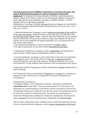 The book in general reviews Halliday’s Introduction to Functional Grammar. The
authors think functional grammar is a theory of grammar. It intends for
deployment. He emphasizes that many principles of Halliday’s functional grammar
initially worked out for Chinese, which was the first language Halliday investigated in
detail. Subsequently he developed these principles in English. Halliday’s work has
inspired work on a wide range of languages.
Metafunctions, According to Halliday, the ways humans use language are classified into
three broad categories named Metafunctions (using Schwartz, How to fly a kite, catch a
fish, grow a flower).
1. Ideational metafunction: Language is used to express our perceptions of the world and
of our own consciousness. Ideational function (a boy rather than a girl learning to fish,
the writer has certain attitude ‘hidden” within the ideational framework) can be classified
into two subfunctions: the experiential (hooks are sharp, noise frightens the fish away)
and the logical (since establishes the logical relationship as a reason between the two
main ideas in the sentence).
a. the experiential metafunction is mainly concerned with content or ideas.
b. the logical metafunction is concerned with the relationship between ideas.
2. Interpersonal metafunction: Language is used to communicate with people and to
express feelings, attitude, opinions and judgments (ought to, perhaps).
3. Textual metafunction: Language is used to relate what is said to the real world and to
other linguistic events. This involves the use of language to organize text itself (is
realized through the word order of the sentences, through the numerals, first, second,
third and fourth- It is the meshing of these functions in the lexicogrammar of the clause).
In almost any instance of language use, all three Metafunctions operate simultaneously to
express meaning.
Ch 4, Transitivity-clause as representation (Transitivity is a resource for construing our
experience of the world in terms of configurations of a process, participants and
circumstances.)
Characterization of transitivity:
According to Halliday, “the configuration of process + participants constitutes the
experiential centre of the clause.” The most central element in it is the process. The
participants (as a nominal group) are also directly involved in the process, however, the
circumstantial elements are not directly involved in the process. The grammatical system
by which this is achieved is called transitivity. The transitivity system belongs to
experiential Metafunctions (a subfunction of ideational matafunction). The transitivity
system construes the world of experience into a manageable set of process types.
There are three major process types, including material, mental and relational processes.
(Focus on ideational function, language is used to express our perceptions of the world
23
 