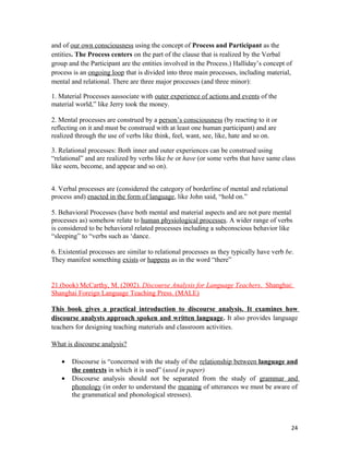and of our own consciousness using the concept of Process and Participant as the
entities. The Process centers on the part of the clause that is realized by the Verbal
group and the Participant are the entities involved in the Process.) Halliday’s concept of
process is an ongoing loop that is divided into three main processes, including material,
mental and relational. There are three major processes (and three minor):
1. Material Processes aassociate with outer experience of actions and events of the
material world,” like Jerry took the money.
2. Mental processes are construed by a person’s consciousness (by reacting to it or
reflecting on it and must be construed with at least one human participant) and are
realized through the use of verbs like think, feel, want, see, like, hate and so on.
3. Relational processes: Both inner and outer experiences can be construed using
“relational” and are realized by verbs like be or have (or some verbs that have same class
like seem, become, and appear and so on).
4. Verbal processes are (considered the category of borderline of mental and relational
process and) enacted in the form of language, like John said, “hold on.”
5. Behavioral Processes (have both mental and material aspects and are not pure mental
processes as) somehow relate to human physiological processes. A wider range of verbs
is considered to be behavioral related processes including a subconscious behavior like
“sleeping” to “verbs such as ‘dance.
6. Existential processes are similar to relational processes as they typically have verb be.
They manifest something exists or happens as in the word “there”
21.(book) McCarthy, M. (2002). Discourse Analysis for Language Teachers. Shanghai:
Shanghai Foreign Language Teaching Press. (MALE)
This book gives a practical introduction to discourse analysis. It examines how
discourse analysts approach spoken and written language. It also provides language
teachers for designing teaching materials and classroom activities.
What is discourse analysis?
• Discourse is “concerned with the study of the relationship between language and
the contexts in which it is used” (used in paper)
• Discourse analysis should not be separated from the study of grammar and
phonology (in order to understand the meaning of utterances we must be aware of
the grammatical and phonological stresses).
24
 