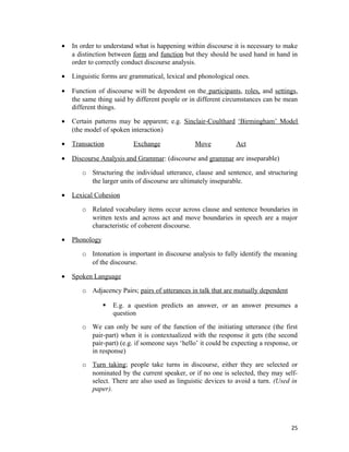 • In order to understand what is happening within discourse it is necessary to make
a distinction between form and function but they should be used hand in hand in
order to correctly conduct discourse analysis.
• Linguistic forms are grammatical, lexical and phonological ones.
• Function of discourse will be dependent on the participants, roles, and settings,
the same thing said by different people or in different circumstances can be mean
different things.
• Certain patterns may be apparent; e.g. Sinclair-Coulthard ‘Birmingham’ Model
(the model of spoken interaction)
• Transaction Exchange Move Act
• Discourse Analysis and Grammar: (discourse and grammar are inseparable)
o Structuring the individual utterance, clause and sentence, and structuring
the larger units of discourse are ultimately inseparable.
• Lexical Cohesion
o Related vocabulary items occur across clause and sentence boundaries in
written texts and across act and move boundaries in speech are a major
characteristic of coherent discourse.
• Phonology
o Intonation is important in discourse analysis to fully identify the meaning
of the discourse.
• Spoken Language
o Adjacency Pairs; pairs of utterances in talk that are mutually dependent
 E.g. a question predicts an answer, or an answer presumes a
question
o We can only be sure of the function of the initiating utterance (the first
pair-part) when it is contextualized with the response it gets (the second
pair-part) (e.g. if someone says ‘hello’ it could be expecting a response, or
in response)
o Turn taking; people take turns in discourse, either they are selected or
nominated by the current speaker, or if no one is selected, they may self-
select. There are also used as linguistic devices to avoid a turn. (Used in
paper).
25
 