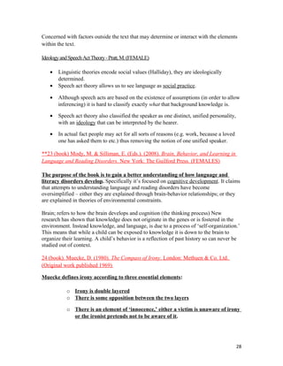 Concerned with factors outside the text that may determine or interact with the elements
within the text.
IdeologyandSpeechActTheory-Pratt,M.(FEMALE)
• Linguistic theories encode social values (Halliday), they are ideologically
determined.
• Speech act theory allows us to see language as social practice.
• Although speech acts are based on the existence of assumptions (in order to allow
inferencing) it is hard to classify exactly what that background knowledge is.
• Speech act theory also classified the speaker as one distinct, unified personality,
with an ideology that can be interpreted by the hearer.
• In actual fact people may act for all sorts of reasons (e.g. work, because a loved
one has asked them to etc.) thus removing the notion of one unified speaker.
**23 (book) Mody, M. & Silliman, E. (Eds.). (2008). Brain, Behavior, and Learning in
Language and Reading Disorders. New York: The Guilford Press. (FEMALES)
The purpose of the book is to gain a better understanding of how language and
literacy disorders develop. Specifically it’s focused on cognitive development. It claims
that attempts to understanding language and reading disorders have become
oversimplified – either they are explained through brain-behavior relationships; or they
are explained in theories of environmental constraints.
Brain; refers to how the brain develops and cognition (the thinking process) New
research has shown that knowledge does not originate in the genes or is fostered in the
environment. Instead knowledge, and language, is due to a process of ‘self-organization.’
This means that while a child can be exposed to knowledge it is down to the brain to
organize their learning. A child’s behavior is a reflection of past history so can never be
studied out of context.
24 (book). Muecke, D. (1980). The Compass of Irony. London: Methuen & Co. Ltd.
(Original work published 1969)
Muecke defines irony according to three essential elements:
o Irony is double layered
o There is some opposition between the two layers
o There is an element of ‘innocence,’ either a victim is unaware of irony
or the ironist pretends not to be aware of it.
28
 