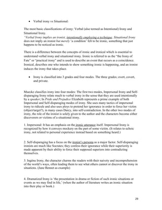 • Verbal irony vs Situational:
The most basic classifications of irony: Verbal (also termed as Intentional) Irony and
Situational Irony.
“Verbal Irony implies an ironist, intentionally employing a technique. Situational Irony
does not imply an ironist but merely ‘a condition’ felt to be ironic, something that just
happens to be noticed as ironic.
There is a difference between the concepts of ironic and ironical which is essential to
understand verbal irony and situational irony. Ironic is referred to as the “the Irony of
Fate” or “practical irony” and is used to describe an event that occurs as a coincidence.
Ironical, describes one who intends to show something ironic is happening, and an ironist
induces the irony that takes place.
• Irony is classified into 3 grades and four modes. The three grades; overt, covert,
and private.
Muecke classifies irony into four modes: The first two modes, Impersonal Irony and Self-
disparaging Irony relate much to verbal irony in the sense that they are used intentionally
by a speaker; In Pride and Prejudice Elizabeth represents a prime example of both
Impersonal and Self-disparaging modes of irony. She uses many tactics of impersonal
irony to ridicule and also uses ploys to pretend her ignorance in order to force her victim
(object/target?), in many cases Darcy, into self-contradiction. In the other two modes of
irony, the role of the ironist is solely given to the author and the characters become either
discoverers or victims of a situational irony.
1. Impersonal: It has an emphasis on the ironic utterance itself. Impersonal Irony is
recognized by how it conveys mockery on the part of some victim. (It relates to echoic
irony, not related to personal experience instead based on something heard.)
2. Self-disparaging has a focus on the ironist’s persona as a major factor. Self-disparaging
ironists are much like Socrates; they confess their ignorance while their superiority is
made apparent by their ability to force their supposed superiors into contradicting
themselves.
3. Ingénu Irony, the character charms the readers with their naivety and incomprehension
of the world’s ways, often leading them to see what others cannot or discover the irony in
situations. (Jane Bennet as example)
4. Dramatized Irony is ‘the presentation in drama or fiction of such ironic situations or
events as we may find in life,’ (when the author of literature writes an ironic situation
into their play or book.)
29
 
