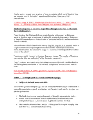 He also reviews general irony as a type of irony towards the whole world/situation/ time
and romantic irony is the ironist’s way of manifesting in art his sense of life’s
contradictions.
25. (book) Propp, V. (1975). Morphology of the Folktale (2nd ed.). (L. Scott, Trans.).
Austin, TX: University of Texas Press. (Original work published 1968) (Male)
The book is regarded as one of the major breakthroughs in the field of folklore in
the twentieth century.
Propp theorized that folk tales follow a certain formula, with as many as thirty-one
narrative functions used in each story. In testing his hypothesis he compares the themes
of about 100 tales and proves the application of his theory is effective and shows that the
formula is correct.
He comes to the conclusion that there is really only one fairy tale in its structure. There is
a significant amount of repeating functions (fundamental elements) in these classic
stories. Propp defines the function "as an act of a character, from the point of view of the
course of the action."
Functions are stable elements in the story, they never change. "The number of functions
known to the fairy tale are limited," while the stories vary greatly.
Propp’s structure is reviewed as the basic story structure and Propp is considered to be a
fascinating pioneer exploration of the narrative “competence” that the readers seem to
share.
**26 (book). Richards, K. (2003). Qualitative Inquiry in TESOL. New York: Palgrave
Macmillan. (MALE)
TESOL – Teaching English to Speakers of Other Languages
• Subject of the book is research skills.
The idea that Qualitative Inquiry (QI) is a soft research method leading to soft research as
opposed to quantitative research is subjective, but if you do it well, step by step then you
get very good results.
• The book aims to some improved methods of doing QI research to the reader.
• Within each section there are more in depth methods to be explored, from
undergraduate (level 1), masters (level 2), phd and doctorate (level 3).
• The whole book does follow a process – taking you effectively on a step by step
as to how to do research in an effective way.
30
 