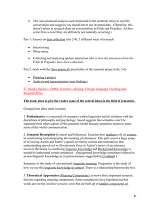 • The conversational analysis used mentioned in the textbook refers to real life
conversation and suggests you should never use invented data. (Therefore, this
doesn’t relate to research done on conversations in Pride and Prejudice. As they
come from a novel they are definitely not naturally occurring.)
Part 1: focuses on data collection (chs 2-4): 3 different ways of research
• Interviewing
• Observation
• Collecting and analyzing spoken interaction (this is how the utterances from the
Pride & Prejudice have been collected).
Part 2: deals with the (how practical) practicality of the research project (chs. 5-6)
• Planning a project
• Analysis and representation (your findings)
27. (book). Saeed, J. (2000). Semantics. Beijing: Foreign Language Teaching and
Research Press.
This book aims to give the reader some of the central ideas in the field of semantics.
Grouped into three main sections;
1. Preliminaries: is concerned of semantics within linguistics and its relations with the
disciplines of philosophy and psychology. Saaed suggests that semantics can’t be
separated from other aspects of the grammar model because semantics means to make
sense of the whole communication.
2. Semantic Description (Context and Inference): Examine how speakers rely on context
in constructing and interpreting the meaning of utterances. This part covers a huge scope
of reviewing Austin and Searle’s speech act theory section and summarizes that
understanding speech act or illocutionary force in Austin’s terms, of an utterance
involves the hearer in combining linguistic knowledge and Background knowledge is
needed to understand certain utterances – (background knowledge sometimes referred to
as non-linguistic knowledge as in perlocutionary suggested by Coulthard )
Semantics is the study of conventional, linguistic meaning. Pragmatics is the study of
how we use this linguistic knowledge in context. There is a relationship between the two.
3. Theoretical Approaches (Meaning Components): reviews three important semantic
theories regarding meaning components. Some semanticists have hypothesized that
words are not the smallest semantic units but are built up of smaller components of
31
 