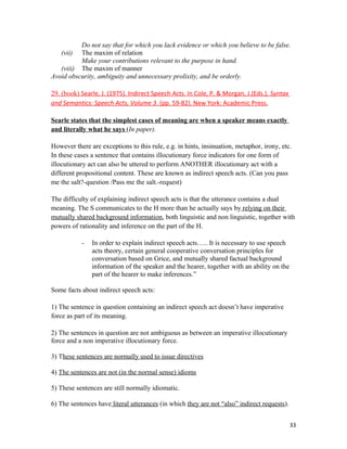 Do not say that for which you lack evidence or which you believe to be false.
(vii) The maxim of relation
Make your contributions relevant to the purpose in hand.
(viii) The maxim of manner
Avoid obscurity, ambiguity and unnecessary prolixity, and be orderly.
29. (book) Searle, J. (1975). Indirect Speech Acts. In Cole, P. & Morgan, J.(Eds.), Syntax
and Semantics: Speech Acts, Volume 3. (pp. 59-82). New York: Academic Press.
Searle states that the simplest cases of meaning are when a speaker means exactly
and literally what he says (In paper).
However there are exceptions to this rule, e.g. in hints, insinuation, metaphor, irony, etc.
In these cases a sentence that contains illocutionary force indicators for one form of
illocutionary act can also be uttered to perform ANOTHER illocutionary act with a
different propositional content. These are known as indirect speech acts. (Can you pass
me the salt?-question /Pass me the salt.-request)
The difficulty of explaining indirect speech acts is that the utterance contains a dual
meaning. The S communicates to the H more than he actually says by relying on their
mutually shared background information, both linguistic and non linguistic, together with
powers of rationality and inference on the part of the H.
- In order to explain indirect speech acts….. It is necessary to use speech
acts theory, certain general cooperative conversation principles for
conversation based on Grice, and mutually shared factual background
information of the speaker and the hearer, together with an ability on the
part of the hearer to make inferences.”
Some facts about indirect speech acts:
1) The sentence in question containing an indirect speech act doesn’t have imperative
force as part of its meaning.
2) The sentences in question are not ambiguous as between an imperative illocutionary
force and a non imperative illocutionary force.
3) These sentences are normally used to issue directives
4) The sentences are not (in the normal sense) idioms
5) These sentences are still normally idiomatic.
6) The sentences have literal utterances (in which they are not “also” indirect requests).
33
 