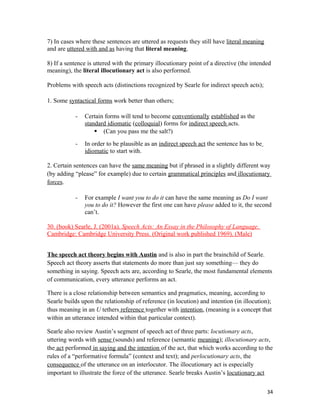 7) In cases where these sentences are uttered as requests they still have literal meaning
and are uttered with and as having that literal meaning.
8) If a sentence is uttered with the primary illocutionary point of a directive (the intended
meaning), the literal illocutionary act is also performed.
Problems with speech acts (distinctions recognized by Searle for indirect speech acts);
1. Some syntactical forms work better than others;
- Certain forms will tend to become conventionally established as the
standard idiomatic (colloquial) forms for indirect speech acts.
 (Can you pass me the salt?)
- In order to be plausible as an indirect speech act the sentence has to be
idiomatic to start with.
2. Certain sentences can have the same meaning but if phrased in a slightly different way
(by adding “please” for example) due to certain grammatical principles and illocutionary
forces.
- For example I want you to do it can have the same meaning as Do I want
you to do it? However the first one can have please added to it, the second
can’t.
30. (book) Searle, J. (2001a). Speech Acts: An Essay in the Philosophy of Language.
Cambridge: Cambridge University Press. (Original work published 1969). (Male)
The speech act theory begins with Austin and is also in part the brainchild of Searle.
Speech act theory asserts that statements do more than just say something— they do
something in saying. Speech acts are, according to Searle, the most fundamental elements
of communication, every utterance performs an act.
There is a close relationship between semantics and pragmatics, meaning, according to
Searle builds upon the relationship of reference (in locution) and intention (in illocution);
thus meaning in an U tethers reference together with intention, (meaning is a concept that
within an utterance intended within that particular context).
Searle also review Austin’s segment of speech act of three parts: locutionary acts,
uttering words with sense (sounds) and reference (semantic meaning); illocutionary acts,
the act performed in saying and the intention of the act, that which works according to the
rules of a “performative formula” (context and text); and perlocutionary acts, the
consequence of the utterance on an interlocutor. The illocutionary act is especially
important to illustrate the force of the utterance. Searle breaks Austin’s locutionary act
34
 