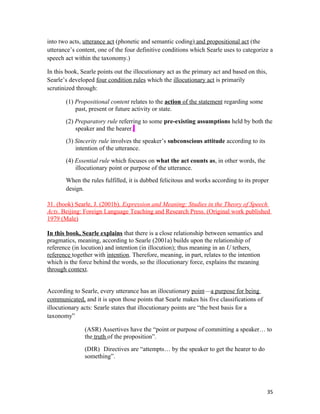 into two acts, utterance act (phonetic and semantic coding) and propositional act (the
utterance’s content, one of the four definitive conditions which Searle uses to categorize a
speech act within the taxonomy.)
In this book, Searle points out the illocutionary act as the primary act and based on this,
Searle’s developed four condition rules which the illocutionary act is primarily
scrutinized through:
(1) Propositional content relates to the action of the statement regarding some
past, present or future activity or state.
(2) Preparatory rule referring to some pre-existing assumptions held by both the
speaker and the hearer.
(3) Sincerity rule involves the speaker’s subconscious attitude according to its
intention of the utterance.
(4) Essential rule which focuses on what the act counts as, in other words, the
illocutionary point or purpose of the utterance.
When the rules fulfilled, it is dubbed felicitous and works according to its proper
design.
31. (book) Searle, J. (2001b). Expression and Meaning: Studies in the Theory of Speech
Acts. Beijing: Foreign Language Teaching and Research Press. (Original work published
1979 (Male)
In this book, Searle explains that there is a close relationship between semantics and
pragmatics, meaning, according to Searle (2001a) builds upon the relationship of
reference (in locution) and intention (in illocution); thus meaning in an U tethers
reference together with intention. Therefore, meaning, in part, relates to the intention
which is the force behind the words, so the illocutionary force, explains the meaning
through context.
According to Searle, every utterance has an illocutionary point—a purpose for being
communicated, and it is upon those points that Searle makes his five classifications of
illocutionary acts: Searle states that illocutionary points are “the best basis for a
taxonomy”
(ASR) Assertives have the “point or purpose of committing a speaker… to
the truth of the proposition”.
(DIR) Directives are “attempts… by the speaker to get the hearer to do
something”.
35
 
