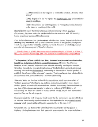 (COM) Commissives have a point to commit the speaker… to some future
action.”
(EXP) Expressives are “to express the psychological state specified in the
sincerity condition.
(DEC) Declarations are with the purpose to “bring about some alteration
in the status or condition of the world.
(Searle (2001b) states that literal utterance contains meaning with an assertive
illocutionary force that makes the speaker to believe the statement with full sincerity.
Searle gives three features of literal meaning:
First, in literal utterance the speaker means what he says; second, in general the literal
meaning only determines a set of truth conditions relative to background assumptions
which are not part of the semantic content; and third, the notion of similarity plays an
essential role in any account of literal predication.
32. ( book) Short, M. (1996). Discourse analysis and the analysis of drama. In Weber, J.
(Ed.), The Stylistics Reader. (pp. 158-180). London: Hodder Headline Group. (Male)
The importance of this article is that Short shows us how pragmatic understanding
is achieved by turning to Grice’s account for meaning. He notes the difference
between “what a sentence means and what someone means by uttering that sentence.”
Grice first forwards the concept of implicature, a “kind of indirect, context-determined
meaning” in which the circumstances surrounding an utterance will require speakers to
establish the reference of the utterance’s meaning. This textual-contextual relationship is
in accordance with Austin and Searle’s accounts of meaning.
Short also points out that Searle classified conversational implicature as a subset of
“indirect speech act.” (For Searle, e.g. in hints, insinuation, metaphor, irony, etc are
indirect speech. In these cases a sentence that contains illocutionary force indicators for
one form of illocutionary act can also be uttered to perform ANOTHER type of
illocutionary act. These are known as indirect speech acts.) (Can you pass me the salt?-
question /Pass me the salt.-request)
Short concluded that both Grice and Searle insist that the implicatures are derivable from
an informal set of step by step inferences and there appears to be much conversational
meaning which cannot yet be sufficiently accounted for in this way. (169)
Grice and Searle say that in order for the hearer to understand what the speaker is
implying (the implicatures within their speech) it is necessary for the hearer to follow a
36
 
