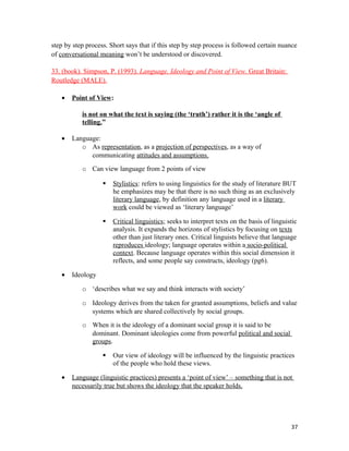 step by step process. Short says that if this step by step process is followed certain nuance
of conversational meaning won’t be understood or discovered.
33. (book). Simpson, P. (1993). Language, Ideology and Point of View. Great Britain:
Routledge (MALE).
• Point of View:
is not on what the text is saying (the ‘truth’) rather it is the ‘angle of
telling.”
• Language:
o As representation, as a projection of perspectives, as a way of
communicating attitudes and assumptions.
o Can view language from 2 points of view
 Stylistics: refers to using linguistics for the study of literature BUT
he emphasizes may be that there is no such thing as an exclusively
literary language, by definition any language used in a literary
work could be viewed as ‘literary language’
 Critical linguistics; seeks to interpret texts on the basis of linguistic
analysis. It expands the horizons of stylistics by focusing on texts
other than just literary ones. Critical linguists believe that language
reproduces ideology; language operates within a socio-political
context. Because language operates within this social dimension it
reflects, and some people say constructs, ideology (pg6).
• Ideology
o ‘describes what we say and think interacts with society’
o Ideology derives from the taken for granted assumptions, beliefs and value
systems which are shared collectively by social groups.
o When it is the ideology of a dominant social group it is said to be
dominant. Dominant ideologies come from powerful political and social
groups.
 Our view of ideology will be influenced by the linguistic practices
of the people who hold these views.
• Language (linguistic practices) presents a ‘point of view’ – something that is not
necessarily true but shows the ideology that the speaker holds.
37
 