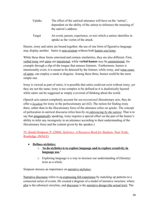 Uptake The effect of the satirical utterance will have on the ‘satiree’,
dependent on the ability of the satiree to inference the meaning of
the satirist’s address.
Target An event, person, experience, or text which a satiree identifies in
uptake as the victim of the attack.
Humor, irony and satire are bound together; the use of one form of figurative language
may display another. Satire is non-existent without both humor and irony.
While these three forms entwined and contain similarities, they are also different. First,
verbal irony and satire are intentional, while verbal humor may be unintentional, for
example through a slip-of-the tongue that amuses listeners. Furthermore, humor is
intentionally overt, it is meant to be detected by the listener, while irony, and some cases
of satire, can employ a mask to disguise. Among these three, humor could be the most
simple one.
Irony is viewed as part of satire; it is possible that satire could not exist without irony, yet
they are not the same; irony is too complex to be defined as it is dualistically layered
while satire can be suggested as simply a reversal of thinking about the world.
(Speech acts cannot completely account for unconventional illocutionary acts, they do
offer a location for irony in the perlocutionary act (62). The notion for finding irony
there, rather than in the illocutionary force of the utterance relies on uptake. The concept
of perlocution in satirical discourse relies heavily on inferencing by the satiree; That is to
say that pragmatically speaking, irony requires a special effect on the part of the hearer’s
ability to infer any incongruity in an utterance according to their understanding of the
illocutionary force and the content given by the speaker.)
35. (book) Simpson, P. (2004). Stylistics; A Resource Book for Students. New York:
Routledge. (MALE)
• Defines stylistics;
o ‘to do stylistics is to explore language and to explore creativity in
language use.’
o Exploring language is a way to increase our understanding of (literary)
texts as a whole.
Simpson stresses an importance on narrative stylistics:
Narrative discourse refers to re-expressing felt experience by matching up patterns to a
connected series of events. He created a diagram of a model of narrative structure, where
plot is the (abstract) storyline, and discourse is the narrative design (the actual text). The
39
 