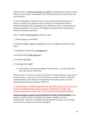 diagram consists six narrative descriptions in stylistics, including textual medium, textual
structure, intertextuality, sociolinguistic code, and characterization in actions and events
and focalization.
As for a sociolinguistic model of narrative, he also explores further the structure of
narrative, focused on one particular model of narrative, the framework of natural
narrative developed by the sociolinguist Labov. He believes Labov’s model has proved
practical and productive in stylistics. He introduces the model and has some practical
activities developed around them.
Labov’s model of natural narrative includes six parts:
1. Abstract (what was this about?)
2. Orientation (Who or what are involved in the story, and when and where did it take
place?)
3. Complication Action (Then what happened?)
4. Resolution (What finally happened?)
5. Evaluation (So what?)
6. Coda (How does it end?)
• In this book as with his others Simpson discusses satire – (in paper) notes that
satire and irony are intertwined.
Within the paper, when discussing the idea of gender as being performative (constructed
through behavior or speech) we used the following from Simpson; Burton (1982) who
stated that realities, from which we can extend the framework to gender, are in fact
linguistically constructed (in Simpson, 2004:187)
36. (book) Simpson, P. (2008). Satirical Humour and cultural context: with a note on the
curious case of Father Todd Unctuous. In Carter, R. & Stockwell, P. (Eds.), The
Language and Literature Reader. (pp. 187-197). Great Britain: Routledge. (MALE)
Simpson attempts to sketch a general model for the study of satirical humor from a
stylistics viewpoint. Humor is designed to be noticed—though it can occur
unintentionally—however it also appears through figurative language, as for example
sarcasm can be an aspect of humor and is figurative.
40
 