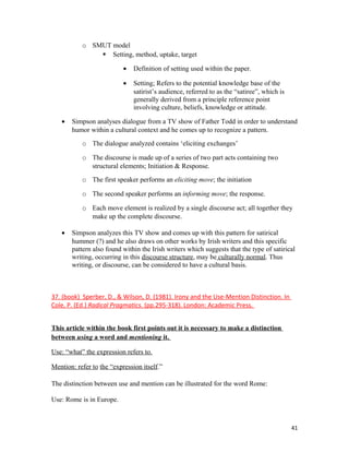 o SMUT model
 Setting, method, uptake, target
• Definition of setting used within the paper.
• Setting; Refers to the potential knowledge base of the
satirist’s audience, referred to as the “satiree”, which is
generally derived from a principle reference point
involving culture, beliefs, knowledge or attitude.
• Simpson analyses dialogue from a TV show of Father Todd in order to understand
humor within a cultural context and he comes up to recognize a pattern.
o The dialogue analyzed contains ‘eliciting exchanges’
o The discourse is made up of a series of two part acts containing two
structural elements; Initiation & Response.
o The first speaker performs an eliciting move; the initiation
o The second speaker performs an informing move; the response.
o Each move element is realized by a single discourse act; all together they
make up the complete discourse.
• Simpson analyzes this TV show and comes up with this pattern for satirical
hummer (?) and he also draws on other works by Irish writers and this specific
pattern also found within the Irish writers which suggests that the type of satirical
writing, occurring in this discourse structure, may be culturally normal. Thus
writing, or discourse, can be considered to have a cultural basis.
37. (book) Sperber, D., & Wilson, D. (1981). Irony and the Use-Mention Distinction. In
Cole, P. (Ed.) Radical Pragmatics. (pp.295-318). London: Academic Press.
This article within the book first points out it is necessary to make a distinction
between using a word and mentioning it.
Use: “what” the expression refers to.
Mention: refer to the “expression itself.”
The distinction between use and mention can be illustrated for the word Rome:
Use: Rome is in Europe.
41
 